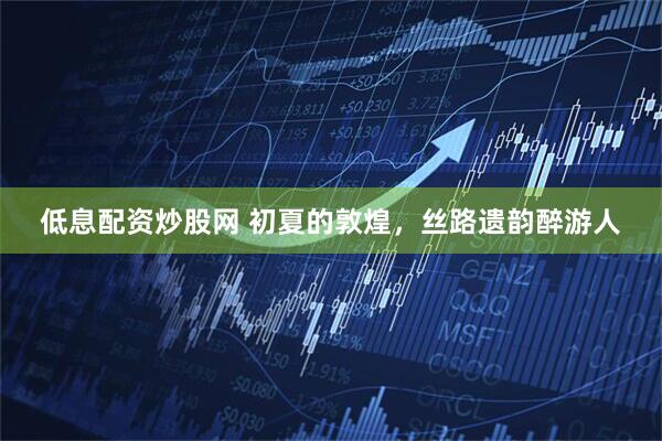 低息配资炒股网 初夏的敦煌，丝路遗韵醉游人