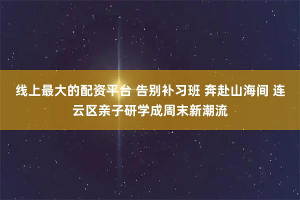 线上最大的配资平台 告别补习班 奔赴山海间 连云区亲子研学成周末新潮流