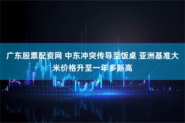 广东股票配资网 中东冲突传导至饭桌 亚洲基准大米价格升至一年多新高