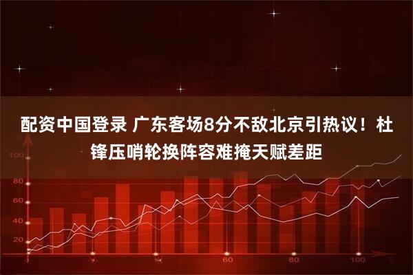 配资中国登录 广东客场8分不敌北京引热议！杜锋压哨轮换阵容难掩天赋差距