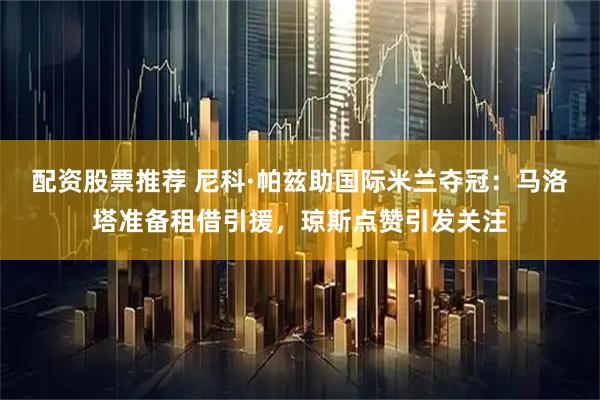配资股票推荐 尼科·帕兹助国际米兰夺冠：马洛塔准备租借引援，琼斯点赞引发关注