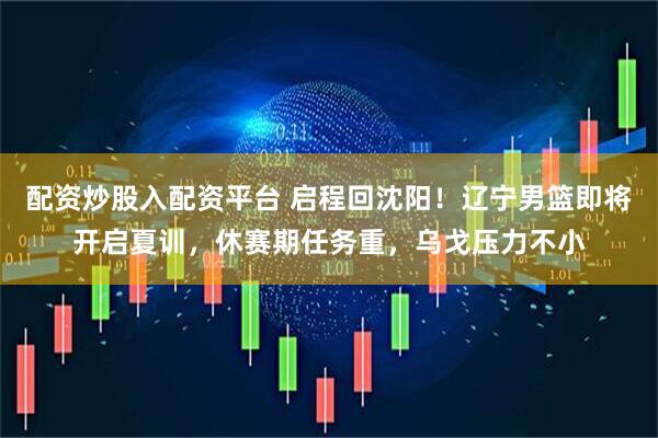 配资炒股入配资平台 启程回沈阳！辽宁男篮即将开启夏训，休赛期任务重，乌戈压力不小