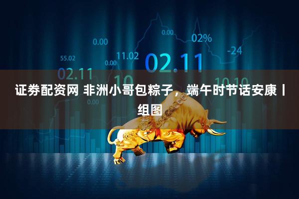 证劵配资网 非洲小哥包粽子，端午时节话安康丨组图