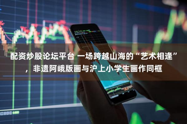 配资炒股论坛平台 一场跨越山海的“艺术相逢”，非遗阿峨版画与沪上小学生画作同框