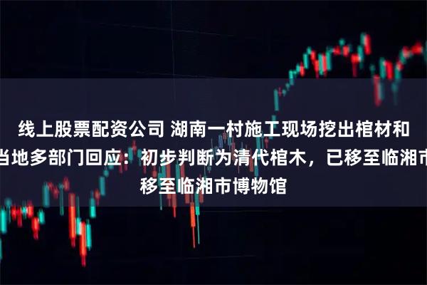 线上股票配资公司 湖南一村施工现场挖出棺材和珠宝，当地多部门回应：初步判断为清代棺木，已移至临湘市博物馆