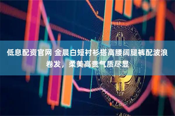 低息配资官网 金晨白短衬衫搭高腰阔腿裤配波浪卷发，柔美高贵气质尽显