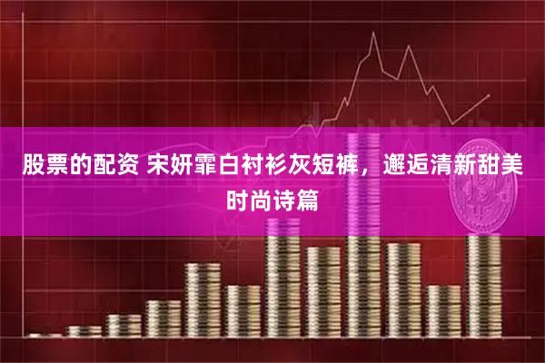 股票的配资 宋妍霏白衬衫灰短裤，邂逅清新甜美时尚诗篇