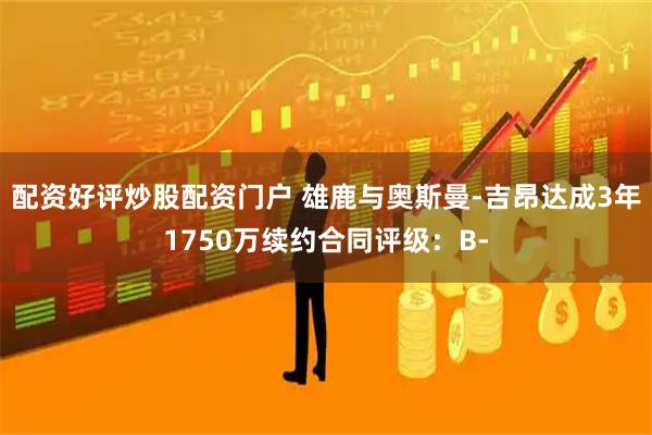 配资好评炒股配资门户 雄鹿与奥斯曼-吉昂达成3年1750万续约合同评级：B-