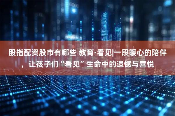股指配资股市有哪些 教育·看见|一段暖心的陪伴，让孩子们“看见”生命中的遗憾与喜悦