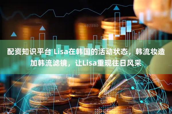 配资知识平台 Lisa在韩国的活动状态，韩流妆造加韩流滤镜，让Lisa重现往日风采